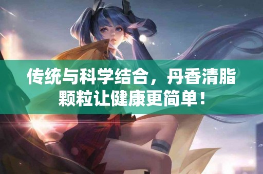 传统与科学结合,丹香清脂颗粒让健康更简单! 传统与科学结合,丹香清脂颗粒让健康更简单!