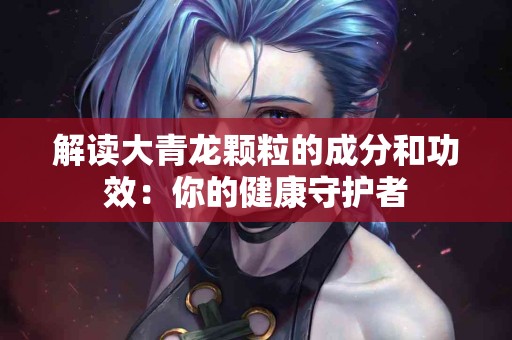 解读大青龙颗粒的成分和功效：你的健康守护者