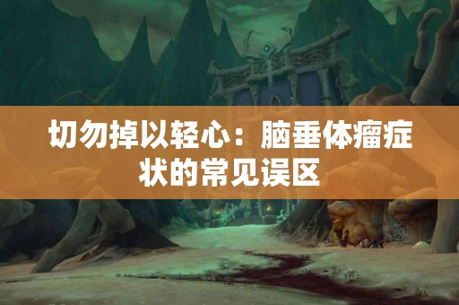 切勿掉以轻心:脑垂体瘤症状的常见误区 切勿掉以轻心:脑垂体瘤症状的常见误区