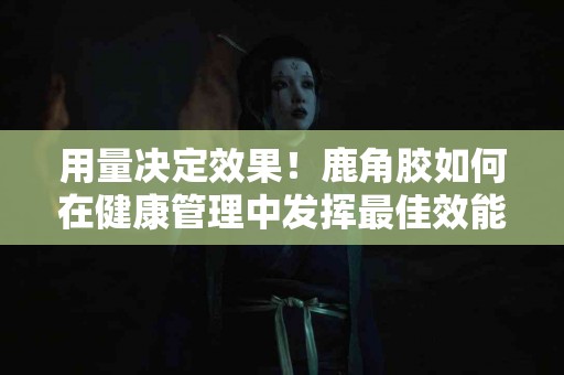 用量决定效果！鹿角胶如何在健康管理中发挥最佳效能