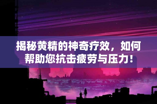 揭秘黄精的神奇疗效，如何帮助您抗击疲劳与压力！