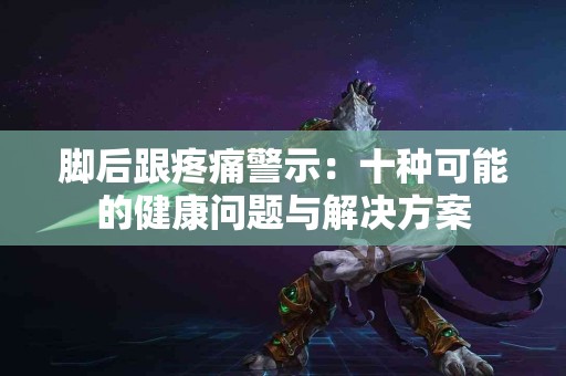 脚后跟疼痛警示：十种可能的健康问题与解决方案