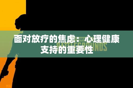 面对放疗的焦虑：心理健康支持的重要性
