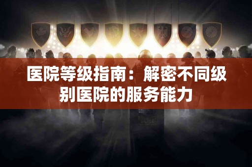 医院等级指南：解密不同级别医院的服务能力