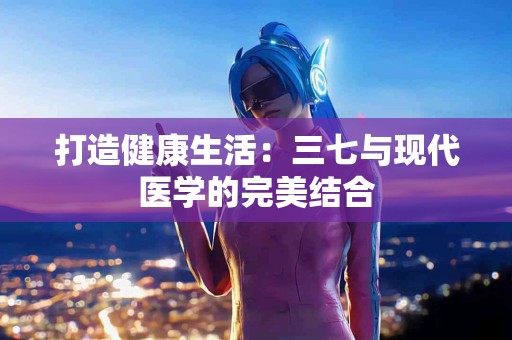 打造健康生活:三七与现代医学的完美结合 打造健康生活:三七与现代医学的完美结合