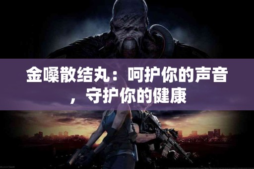 金嗓散结丸:呵护你的声音,守护你的健康 金嗓散结丸:呵护你的声音,守护你的健康