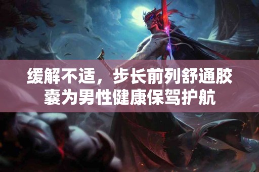 缓解不适,步长前列舒通胶囊为男性健康保驾护航 缓解不适,步长前列舒通胶囊为男性健康保驾护航