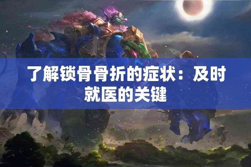 了解锁骨骨折的症状：及时就医的关键