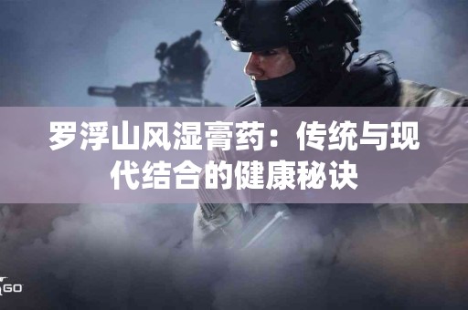 罗浮山风湿膏药:传统与现代结合的健康秘诀 罗浮山风湿膏药:传统与现代结合的健康秘诀