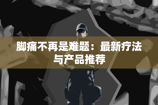 脚痛不再是难题:最新疗法与产品推荐 脚痛不再是难题:最新疗法与产品推荐