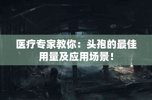 医疗专家教你：头孢的最佳用量及应用场景！