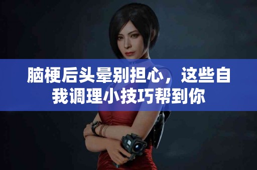 脑梗后头晕别担心，这些自我调理小技巧帮到你