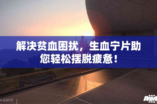 解决贫血困扰，生血宁片助您轻松摆脱疲惫！