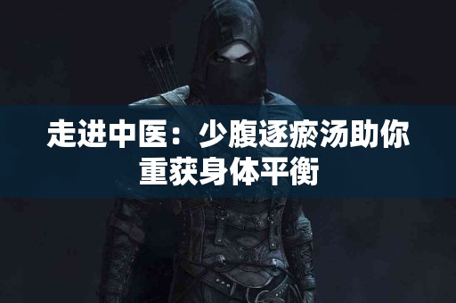 走进中医:少腹逐瘀汤助你重获身体平衡 走进中医:少腹逐瘀汤助你重获身体平衡