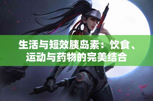 生活与短效胰岛素:饮食、运动与药物的完美结合 生活与短效胰岛素:饮食、运动与药物的完美结合