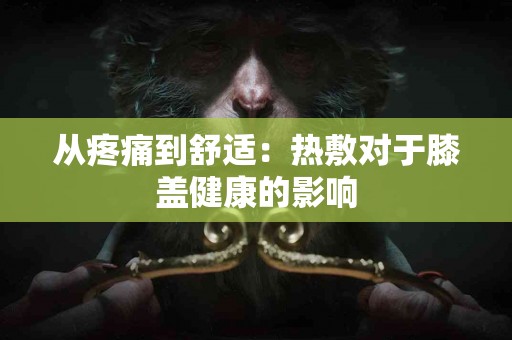 从疼痛到舒适：热敷对于膝盖健康的影响