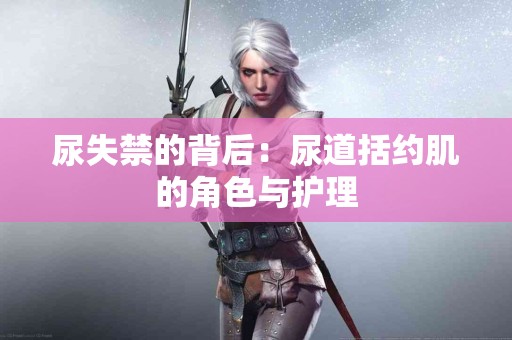 尿失禁的背后：尿道括约肌的角色与护理