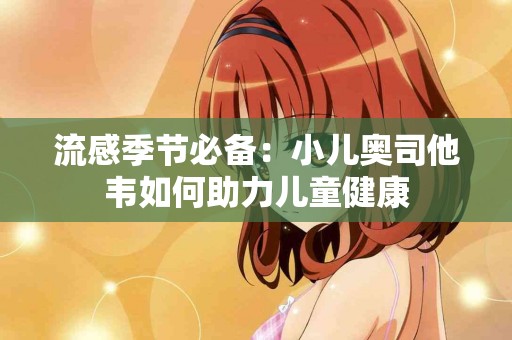 流感季节必备:小儿奥司他韦如何助力儿童健康 流感季节必备:小儿奥司他韦如何助力儿童健康