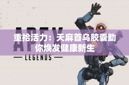 重拾活力：天麻首乌胶囊助你焕发健康新生