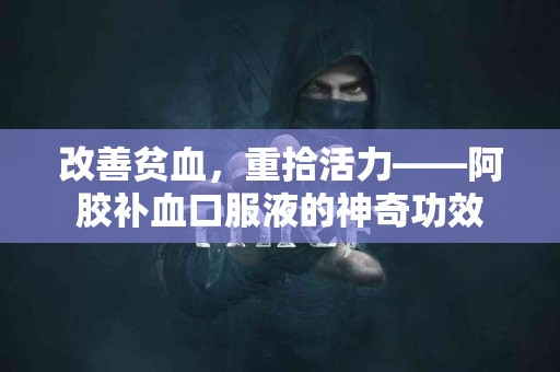 改善贫血，重拾活力——阿胶补血口服液的神奇功效