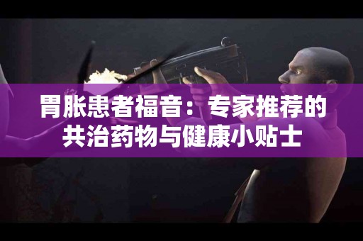 胃胀患者福音：专家推荐的共治药物与健康小贴士