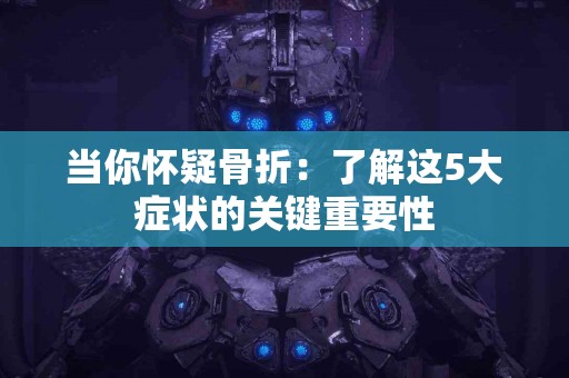 当你怀疑骨折：了解这5大症状的关键重要性