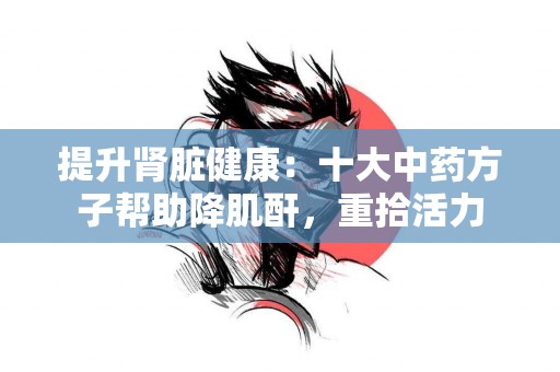 提升肾脏健康：十大中药方子帮助降肌酐，重拾活力