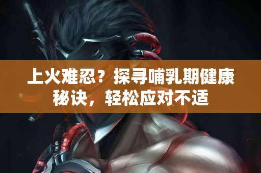上火难忍？探寻哺乳期健康秘诀，轻松应对不适
