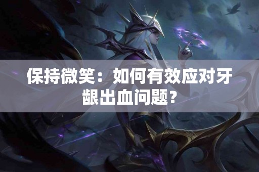 保持微笑：如何有效应对牙龈出血问题？