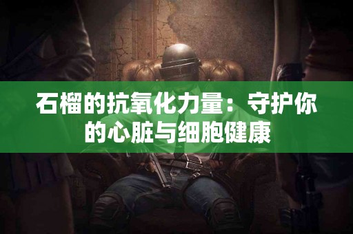 石榴的抗氧化力量：守护你的心脏与细胞健康