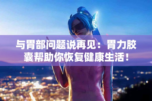 与胃部问题说再见：胃力胶囊帮助你恢复健康生活！