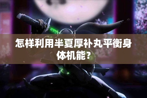 怎样利用半夏厚补丸平衡身体机能? 怎样利用半夏厚补丸平衡身体机能?