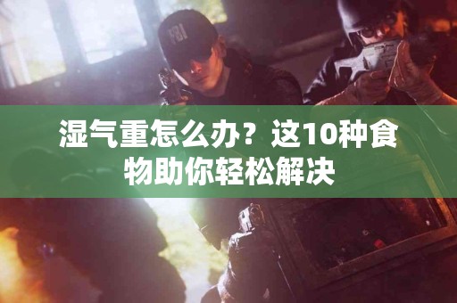 湿气重怎么办?这10种食物助你轻松解决 湿气重怎么办?这10种食物助你轻松解决