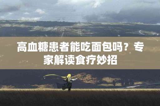 高血糖患者能吃面包吗？专家解读食疗妙招