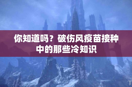 你知道吗？破伤风疫苗接种中的那些冷知识