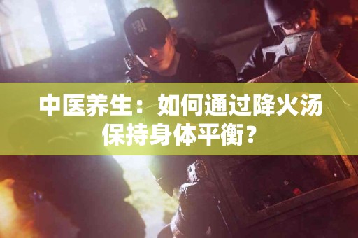 中医养生:如何通过降火汤保持身体平衡? 中医养生:如何通过降火汤保持身体平衡?