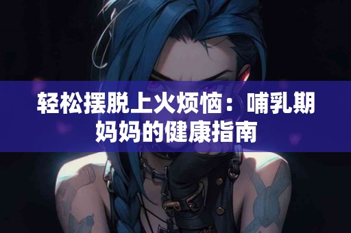 轻松摆脱上火烦恼：哺乳期妈妈的健康指南