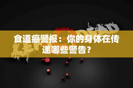 食道癌警报：你的身体在传递哪些警告？