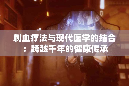 刺血疗法与现代医学的结合：跨越千年的健康传承