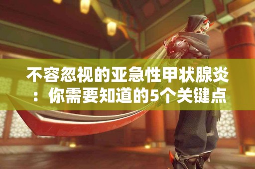 不容忽视的亚急性甲状腺炎：你需要知道的5个关键点