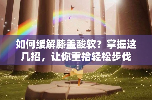 如何缓解膝盖酸软？掌握这几招，让你重拾轻松步伐