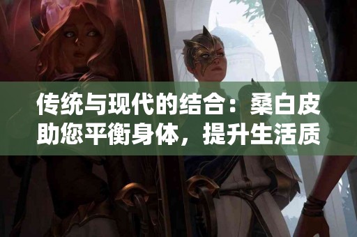 传统与现代的结合：桑白皮助您平衡身体，提升生活质量！
