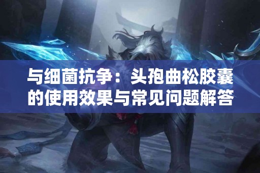 与细菌抗争:头孢曲松胶囊的使用效果与常见问题解答 与细菌抗争:头孢曲松胶囊的使用效果与常见问题解答