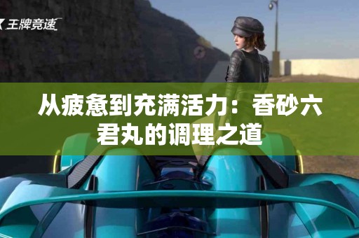 从疲惫到充满活力:香砂六君丸的调理之道 从疲惫到充满活力:香砂六君丸的调理之道