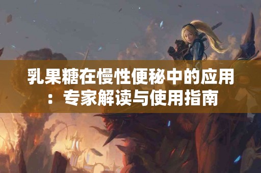 乳果糖在慢性便秘中的应用：专家解读与使用指南