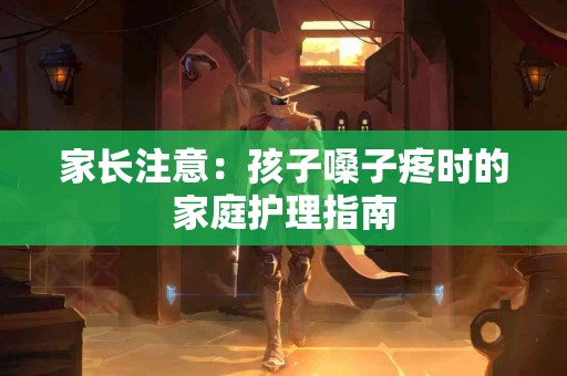 家长注意：孩子嗓子疼时的家庭护理指南