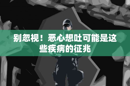 别忽视！恶心想吐可能是这些疾病的征兆