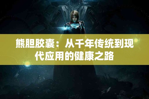 熊胆胶囊:从千年传统到现代应用的健康之路 熊胆胶囊:从千年传统到现代应用的健康之路