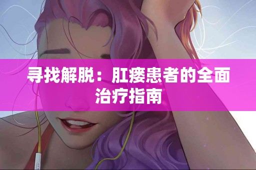 寻找解脱：肛瘘患者的全面治疗指南