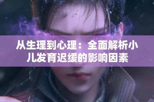 从生理到心理：全面解析小儿发育迟缓的影响因素